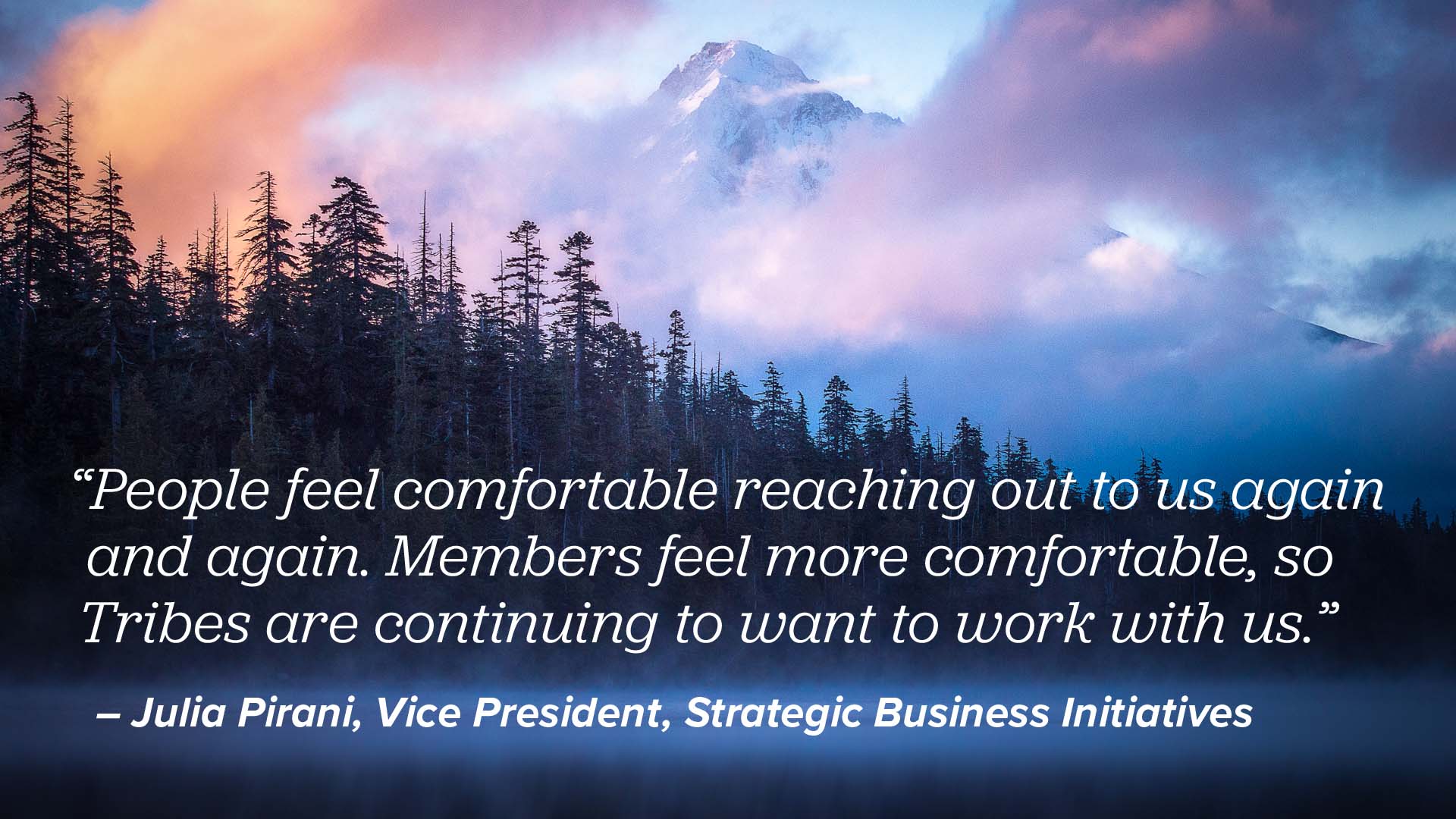 A landscape image of Mt. Hood covered by clouds and trees with a quote from Julia Pirani, Vice President of Strategic Business Initiatives, that reads: People feel comfortable reaching out to us again and again. Members feel more comfortable, so Tribes are continuing to want to work with us.